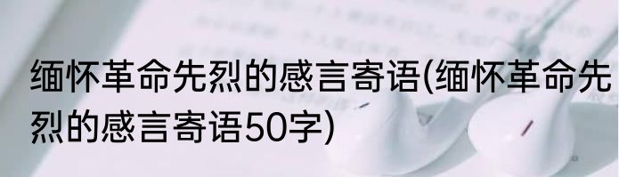缅怀革命先烈的感言寄语(缅怀革命先烈的感言寄语50字)