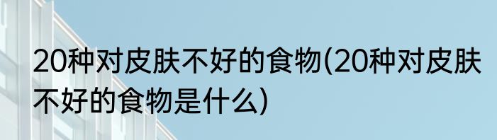 20种对皮肤不好的食物(20种对皮肤不好的食物是什么)