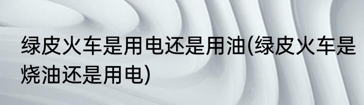 绿皮火车是用电还是用油(绿皮火车是烧油还是用电)