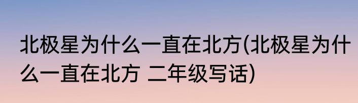 北极星为什么一直在北方(北极星为什么一直在北方 二年级写话)