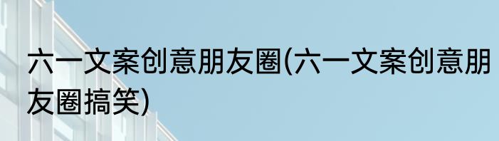 六一文案创意朋友圈(六一文案创意朋友圈搞笑)