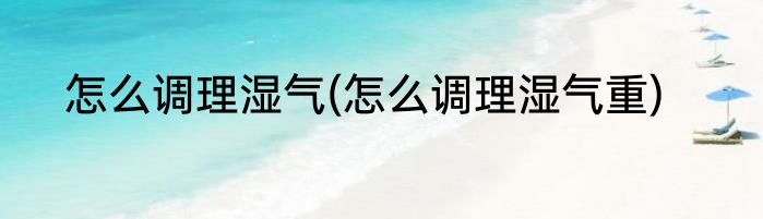 怎么调理湿气(怎么调理湿气重)