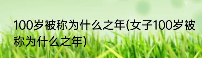 100岁被称为什么之年(女子100岁被称为什么之年)