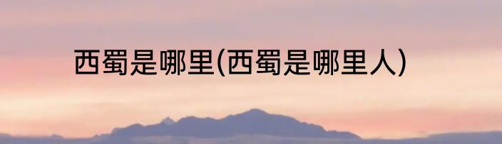 西蜀是哪里(西蜀是哪里人)