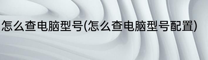 怎么查电脑型号(怎么查电脑型号配置)