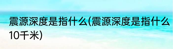 震源深度是指什么(震源深度是指什么10千米)