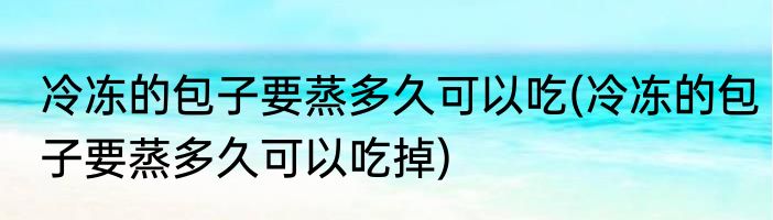 冷冻的包子要蒸多久可以吃(冷冻的包子要蒸多久可以吃掉)