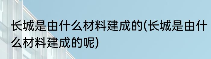 长城是由什么材料建成的(长城是由什么材料建成的呢)