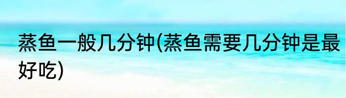 蒸鱼一般几分钟(蒸鱼需要几分钟是最好吃)