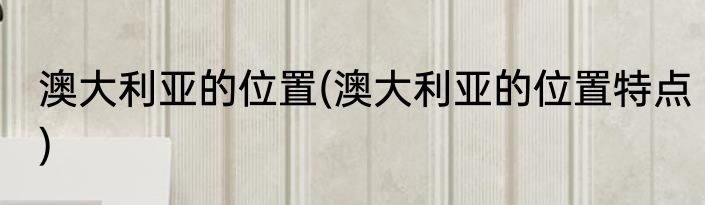 澳大利亚的位置(澳大利亚的位置特点)