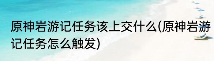 原神岩游记任务该上交什么(原神岩游记任务怎么触发)