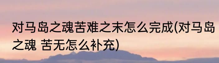 对马岛之魂苦难之末怎么完成(对马岛之魂 苦无怎么补充)