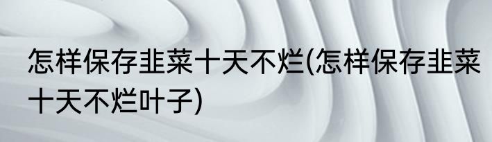 怎样保存韭菜十天不烂(怎样保存韭菜十天不烂叶子)