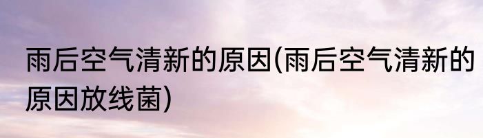 雨后空气清新的原因(雨后空气清新的原因放线菌)