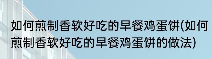 如何煎制香软好吃的早餐鸡蛋饼(如何煎制香软好吃的早餐鸡蛋饼的做法)