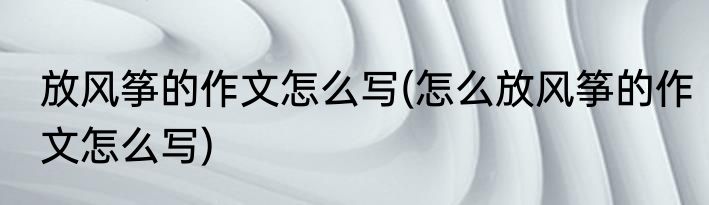 放风筝的作文怎么写(怎么放风筝的作文怎么写)