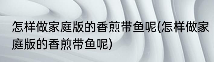 怎样做家庭版的香煎带鱼呢(怎样做家庭版的香煎带鱼呢)