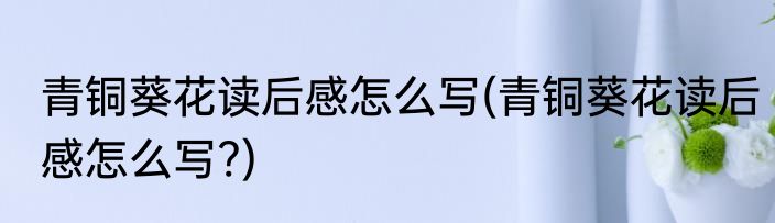 青铜葵花读后感怎么写(青铜葵花读后感怎么写?)
