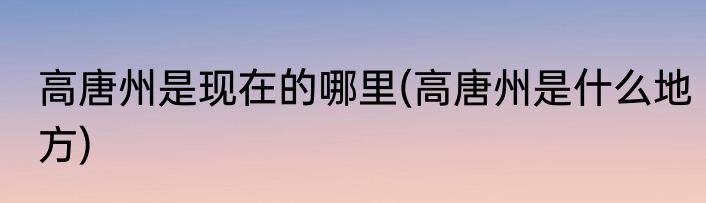 高唐州是现在的哪里(高唐州是什么地方)