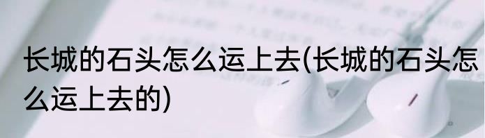 长城的石头怎么运上去(长城的石头怎么运上去的)