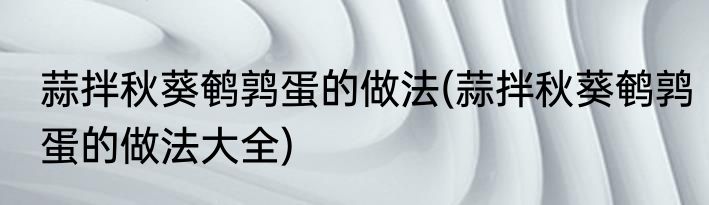 蒜拌秋葵鹌鹑蛋的做法(蒜拌秋葵鹌鹑蛋的做法大全)