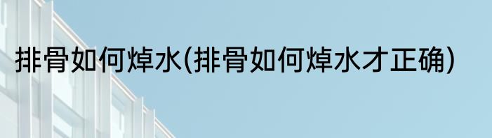 排骨如何焯水(排骨如何焯水才正确)