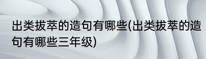 出类拔萃的造句有哪些(出类拔萃的造句有哪些三年级)