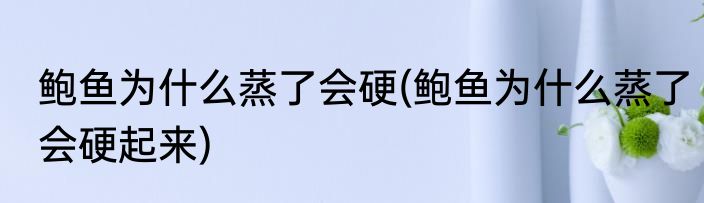 鲍鱼为什么蒸了会硬(鲍鱼为什么蒸了会硬起来)