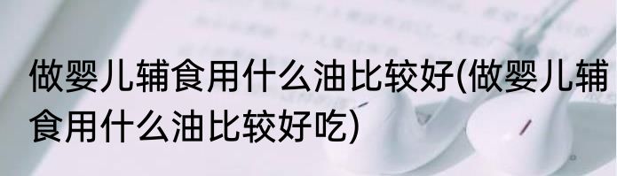 做婴儿辅食用什么油比较好(做婴儿辅食用什么油比较好吃)