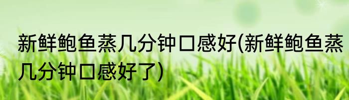 新鲜鲍鱼蒸几分钟口感好(新鲜鲍鱼蒸几分钟口感好了)