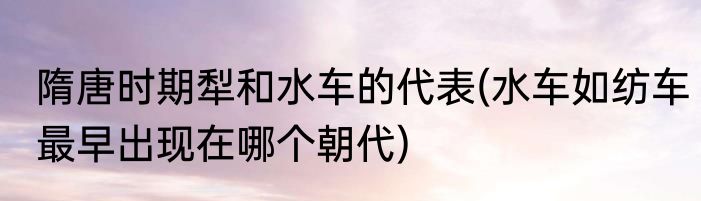 隋唐时期犁和水车的代表(水车如纺车最早出现在哪个朝代)