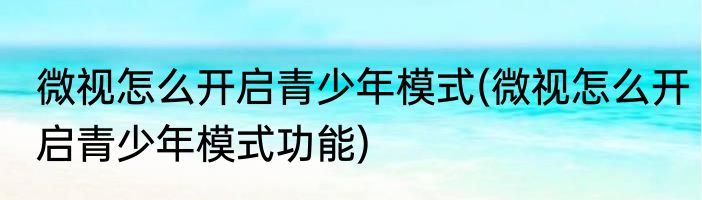 微视怎么开启青少年模式(微视怎么开启青少年模式功能)