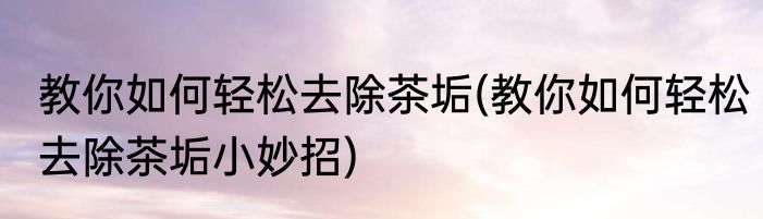 教你如何轻松去除茶垢(教你如何轻松去除茶垢小妙招)
