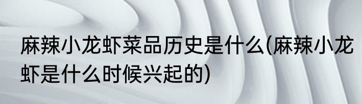 麻辣小龙虾菜品历史是什么(麻辣小龙虾是什么时候兴起的)