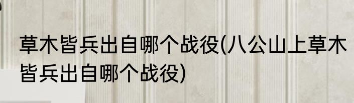 草木皆兵出自哪个战役(八公山上草木皆兵出自哪个战役)