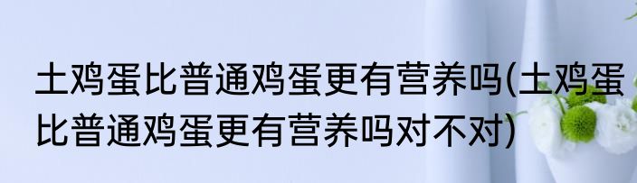 土鸡蛋比普通鸡蛋更有营养吗(土鸡蛋比普通鸡蛋更有营养吗对不对)