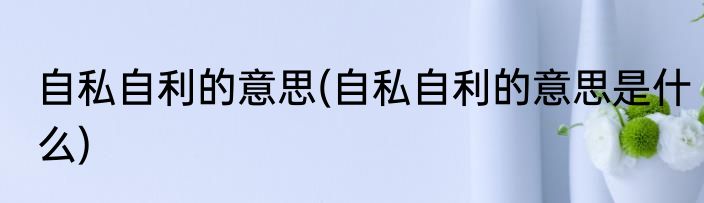 自私自利的意思(自私自利的意思是什么)