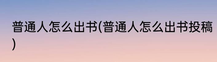普通人怎么出书(普通人怎么出书投稿)