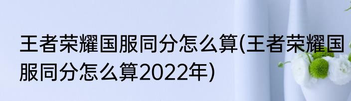 王者荣耀国服同分怎么算(王者荣耀国服同分怎么算2022年)