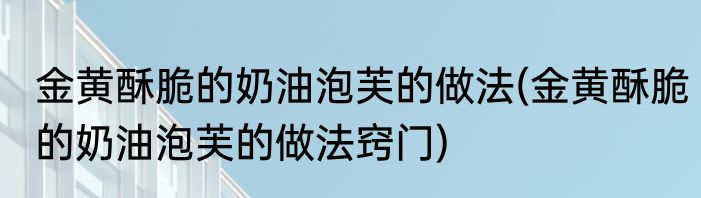 金黄酥脆的奶油泡芙的做法(金黄酥脆的奶油泡芙的做法窍门)