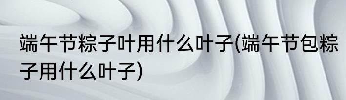 端午节粽子叶用什么叶子(端午节包粽子用什么叶子)