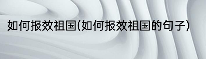 如何报效祖国(如何报效祖国的句子)