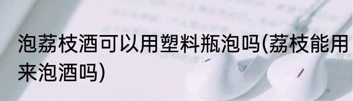 泡荔枝酒可以用塑料瓶泡吗(荔枝能用来泡酒吗)