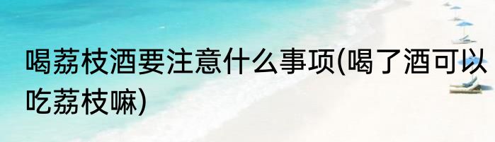 喝荔枝酒要注意什么事项(喝了酒可以吃荔枝嘛)