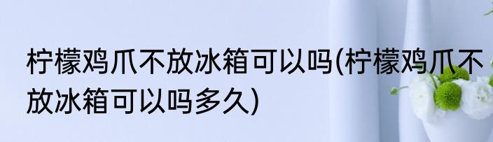 柠檬鸡爪不放冰箱可以吗(柠檬鸡爪不放冰箱可以吗多久)