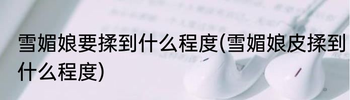 雪媚娘要揉到什么程度(雪媚娘皮揉到什么程度)