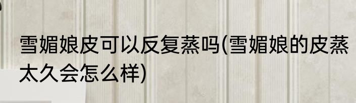 雪媚娘皮可以反复蒸吗(雪媚娘的皮蒸太久会怎么样)