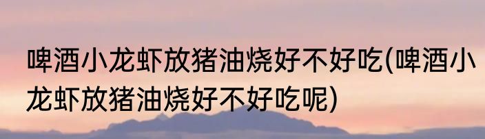 啤酒小龙虾放猪油烧好不好吃(啤酒小龙虾放猪油烧好不好吃呢)