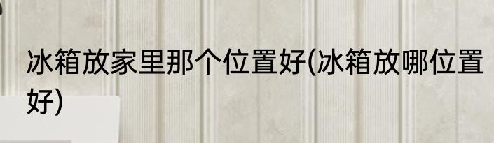 冰箱放家里那个位置好(冰箱放哪位置好)