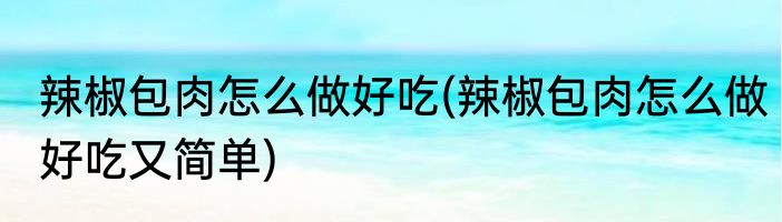 辣椒包肉怎么做好吃(辣椒包肉怎么做好吃又简单)